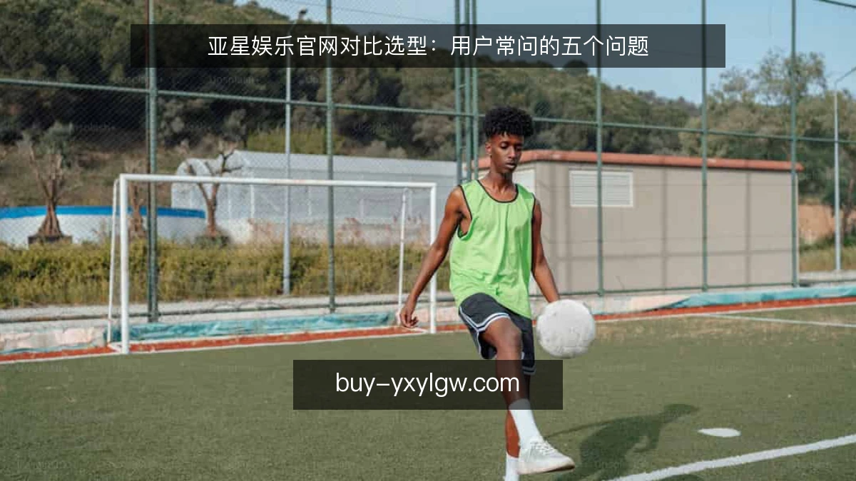 亚星娱乐官网对比选型：用户常问的五个问题